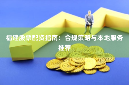 福建股票配资指南：合规策略与本地服务推荐
